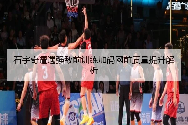 石宇奇遭遇强敌前训练加码网前质量提升解析
